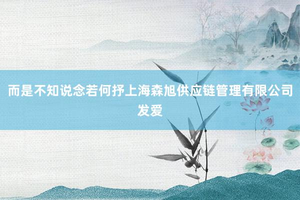 而是不知说念若何抒上海森旭供应链管理有限公司发爱